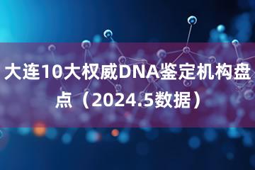 大连10大权威DNA鉴定机构盘点（2024.5数据）